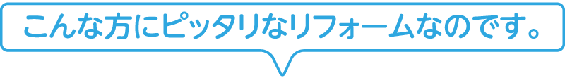 こんな方にピッタリなリフォームなのです。