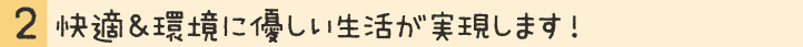 快適＆環境に優しい生活が実現します！