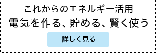 これからのエネルギー活用 電気を創る、貯める、賢く使う