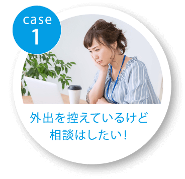 case1 外出を控えているけど相談はしたい！