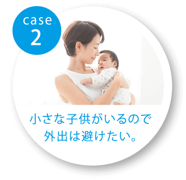 case2 小さな子供がいるので外出は避けたい。