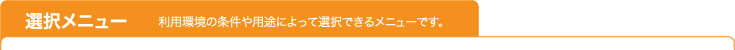 選択メニュー 利用環境の条件や用途によって選択できるメニューです。